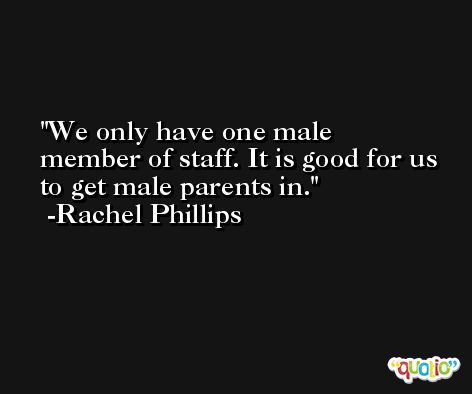 We only have one male member of staff. It is good for us to get male parents in. -Rachel Phillips