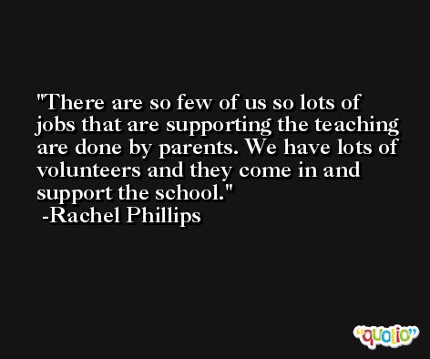 There are so few of us so lots of jobs that are supporting the teaching are done by parents. We have lots of volunteers and they come in and support the school. -Rachel Phillips