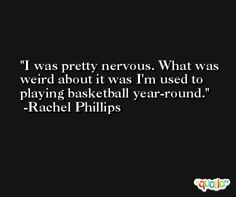 I was pretty nervous. What was weird about it was I'm used to playing basketball year-round. -Rachel Phillips