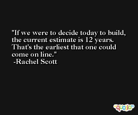 If we were to decide today to build, the current estimate is 12 years. That's the earliest that one could come on line. -Rachel Scott