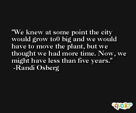We knew at some point the city would grow to0 big and we would have to move the plant, but we thought we had more time. Now, we might have less than five years. -Randi Osberg