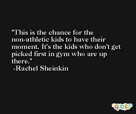 This is the chance for the non-athletic kids to have their moment. It's the kids who don't get picked first in gym who are up there. -Rachel Sheinkin