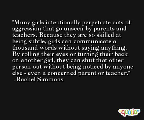 Many girls intentionally perpetrate acts of aggression that go unseen by parents and teachers. Because they are so skilled at being subtle, girls can communicate a thousand words without saying anything. By rolling their eyes or turning their back on another girl, they can shut that other person out without being noticed by anyone else - even a concerned parent or teacher. -Rachel Simmons