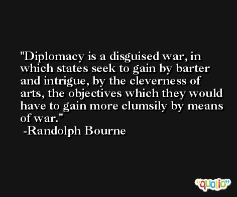 Diplomacy is a disguised war, in which states seek to gain by barter and intrigue, by the cleverness of arts, the objectives which they would have to gain more clumsily by means of war. -Randolph Bourne