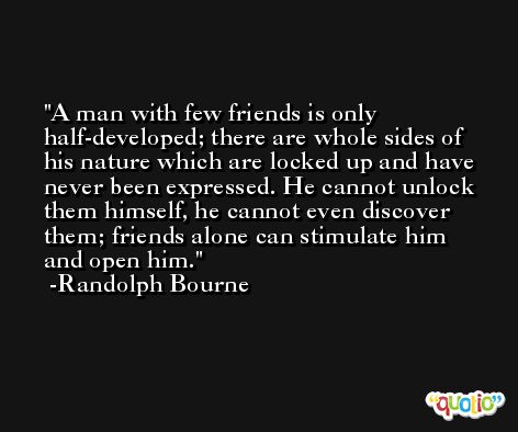 A man with few friends is only half-developed; there are whole sides of his nature which are locked up and have never been expressed. He cannot unlock them himself, he cannot even discover them; friends alone can stimulate him and open him. -Randolph Bourne