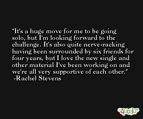 It's a huge move for me to be going solo, but I'm looking forward to the challenge. It's also quite nerve-racking having been surrounded by six friends for four years, but I love the new single and other material I've been working on and we're all very supportive of each other. -Rachel Stevens