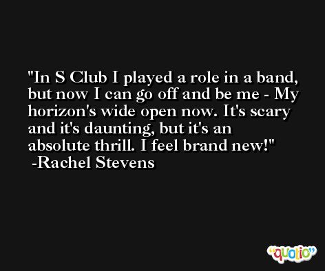 In S Club I played a role in a band, but now I can go off and be me - My horizon's wide open now. It's scary and it's daunting, but it's an absolute thrill. I feel brand new! -Rachel Stevens