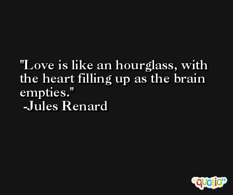 Love is like an hourglass, with the heart filling up as the brain empties. -Jules Renard