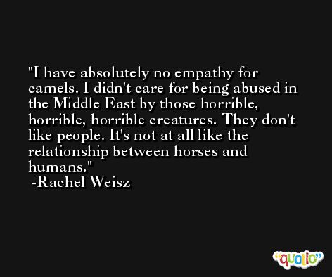 I have absolutely no empathy for camels. I didn't care for being abused in the Middle East by those horrible, horrible, horrible creatures. They don't like people. It's not at all like the relationship between horses and humans. -Rachel Weisz