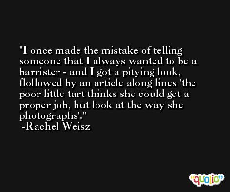 I once made the mistake of telling someone that I always wanted to be a barrister - and I got a pitying look, flollowed by an article along lines 'the poor little tart thinks she could get a proper job, but look at the way she photographs'. -Rachel Weisz
