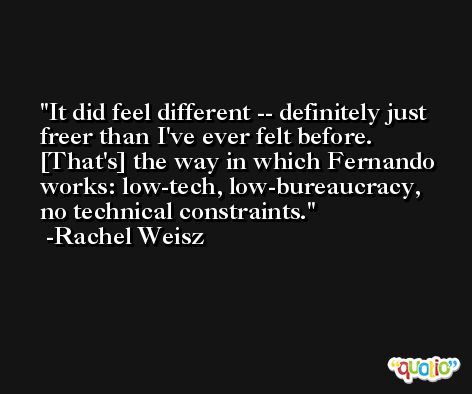 It did feel different -- definitely just freer than I've ever felt before. [That's] the way in which Fernando works: low-tech, low-bureaucracy, no technical constraints. -Rachel Weisz
