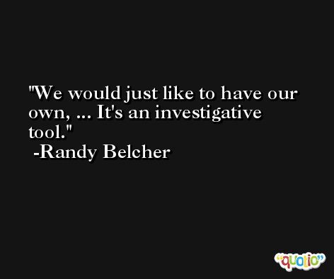 We would just like to have our own, ... It's an investigative tool. -Randy Belcher