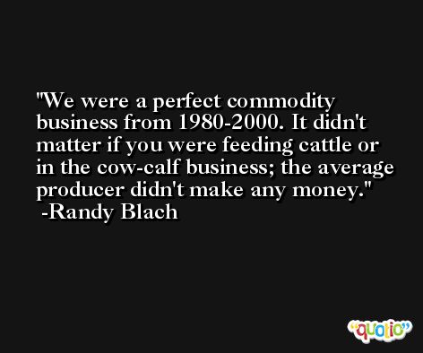 We were a perfect commodity business from 1980-2000. It didn't matter if you were feeding cattle or in the cow-calf business; the average producer didn't make any money. -Randy Blach