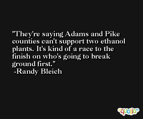 They're saying Adams and Pike counties can't support two ethanol plants. It's kind of a race to the finish on who's going to break ground first. -Randy Bleich