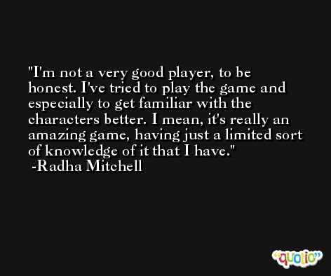 I'm not a very good player, to be honest. I've tried to play the game and especially to get familiar with the characters better. I mean, it's really an amazing game, having just a limited sort of knowledge of it that I have. -Radha Mitchell