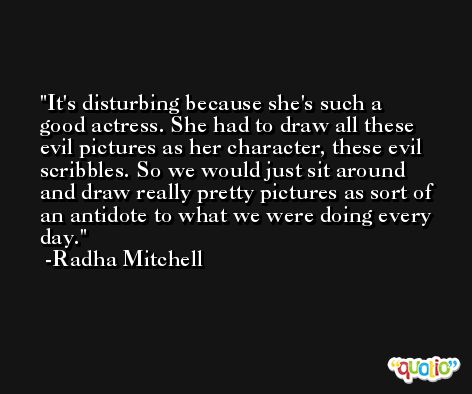 It's disturbing because she's such a good actress. She had to draw all these evil pictures as her character, these evil scribbles. So we would just sit around and draw really pretty pictures as sort of an antidote to what we were doing every day. -Radha Mitchell