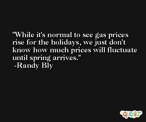 While it's normal to see gas prices rise for the holidays, we just don't know how much prices will fluctuate until spring arrives. -Randy Bly