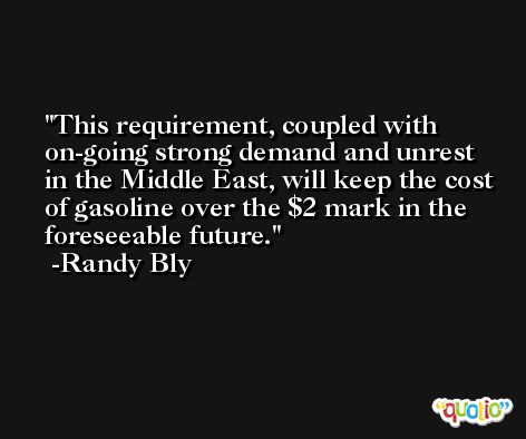 This requirement, coupled with on-going strong demand and unrest in the Middle East, will keep the cost of gasoline over the $2 mark in the foreseeable future. -Randy Bly