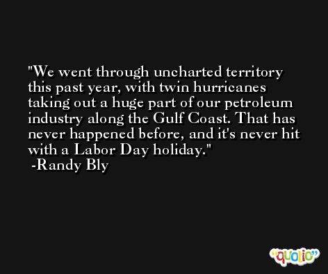 We went through uncharted territory this past year, with twin hurricanes taking out a huge part of our petroleum industry along the Gulf Coast. That has never happened before, and it's never hit with a Labor Day holiday. -Randy Bly