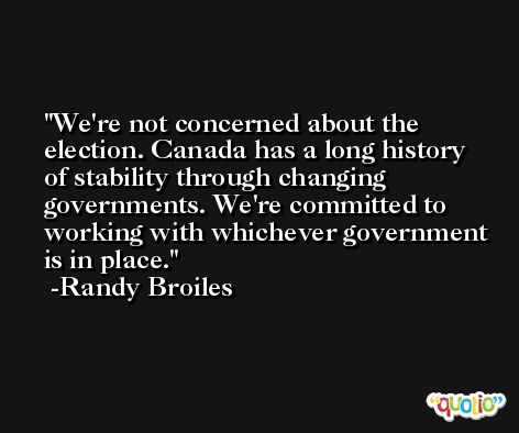 We're not concerned about the election. Canada has a long history of stability through changing governments. We're committed to working with whichever government is in place. -Randy Broiles
