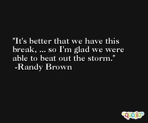 It's better that we have this break, ... so I'm glad we were able to beat out the storm. -Randy Brown