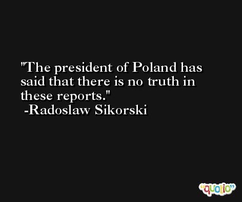 The president of Poland has said that there is no truth in these reports. -Radoslaw Sikorski