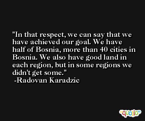 In that respect, we can say that we have achieved our goal. We have half of Bosnia, more than 40 cities in Bosnia. We also have good land in each region, but in some regions we didn't get some. -Radovan Karadzic