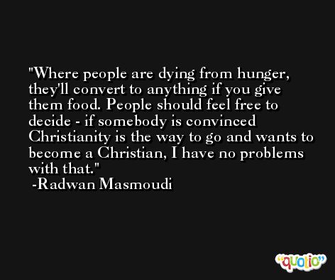 Where people are dying from hunger, they'll convert to anything if you give them food. People should feel free to decide - if somebody is convinced Christianity is the way to go and wants to become a Christian, I have no problems with that. -Radwan Masmoudi