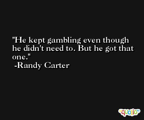 He kept gambling even though he didn't need to. But he got that one. -Randy Carter