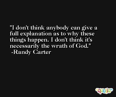I don't think anybody can give a full explanation as to why these things happen. I don't think it's necessarily the wrath of God. -Randy Carter