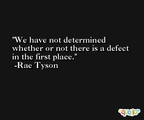 We have not determined whether or not there is a defect in the first place. -Rae Tyson