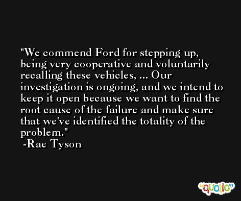 We commend Ford for stepping up, being very cooperative and voluntarily recalling these vehicles, ... Our investigation is ongoing, and we intend to keep it open because we want to find the root cause of the failure and make sure that we've identified the totality of the problem. -Rae Tyson