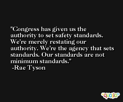 Congress has given us the authority to set safety standards. We're merely restating our authority. We're the agency that sets standards. Our standards are not minimum standards. -Rae Tyson
