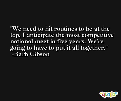 We need to hit routines to be at the top. I anticipate the most competitive national meet in five years. We're going to have to put it all together. -Barb Gibson
