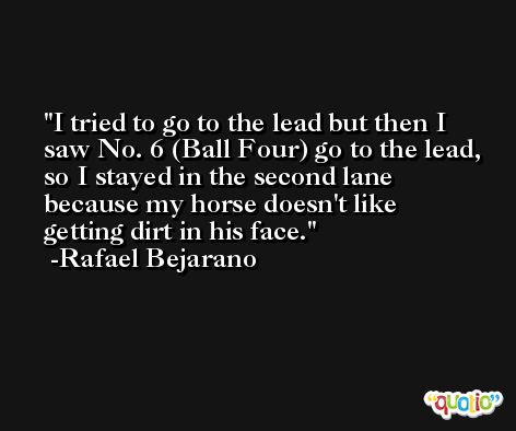 I tried to go to the lead but then I saw No. 6 (Ball Four) go to the lead, so I stayed in the second lane because my horse doesn't like getting dirt in his face. -Rafael Bejarano