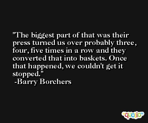 The biggest part of that was their press turned us over probably three, four, five times in a row and they converted that into baskets. Once that happened, we couldn't get it stopped. -Barry Borchers
