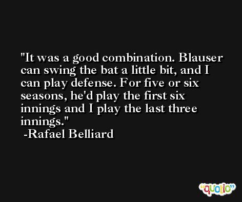 It was a good combination. Blauser can swing the bat a little bit, and I can play defense. For five or six seasons, he'd play the first six innings and I play the last three innings. -Rafael Belliard
