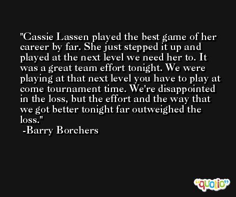 Cassie Lassen played the best game of her career by far. She just stepped it up and played at the next level we need her to. It was a great team effort tonight. We were playing at that next level you have to play at come tournament time. We're disappointed in the loss, but the effort and the way that we got better tonight far outweighed the loss. -Barry Borchers