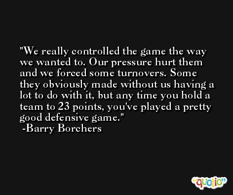 We really controlled the game the way we wanted to. Our pressure hurt them and we forced some turnovers. Some they obviously made without us having a lot to do with it, but any time you hold a team to 23 points, you've played a pretty good defensive game. -Barry Borchers