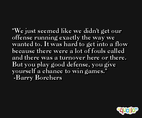 We just seemed like we didn't get our offense running exactly the way we wanted to. It was hard to get into a flow because there were a lot of fouls called and there was a turnover here or there. But you play good defense, you give yourself a chance to win games. -Barry Borchers