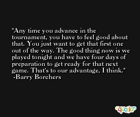 Any time you advance in the tournament, you have to feel good about that. You just want to get that first one out of the way. The good thing now is we played tonight and we have four days of preparation to get ready for that next game. That's to our advantage, I think. -Barry Borchers