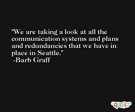 We are taking a look at all the communication systems and plans and redundancies that we have in place in Seattle. -Barb Graff