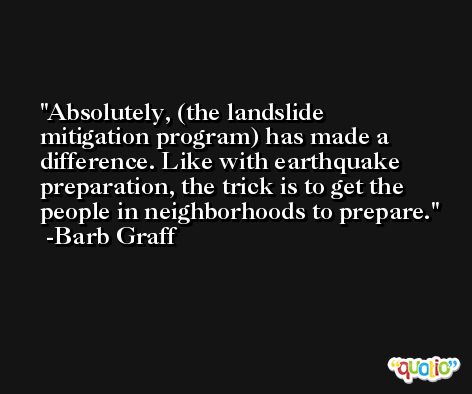 Absolutely, (the landslide mitigation program) has made a difference. Like with earthquake preparation, the trick is to get the people in neighborhoods to prepare. -Barb Graff