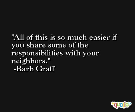 All of this is so much easier if you share some of the responsibilities with your neighbors. -Barb Graff