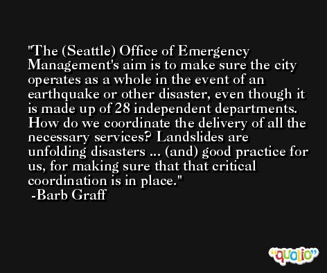 The (Seattle) Office of Emergency Management's aim is to make sure the city operates as a whole in the event of an earthquake or other disaster, even though it is made up of 28 independent departments. How do we coordinate the delivery of all the necessary services? Landslides are unfolding disasters ... (and) good practice for us, for making sure that that critical coordination is in place. -Barb Graff