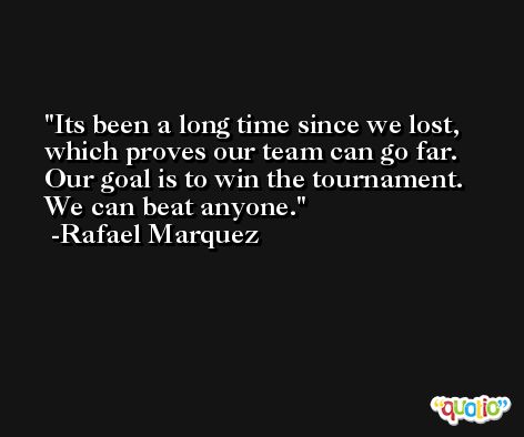 Its been a long time since we lost, which proves our team can go far. Our goal is to win the tournament. We can beat anyone. -Rafael Marquez