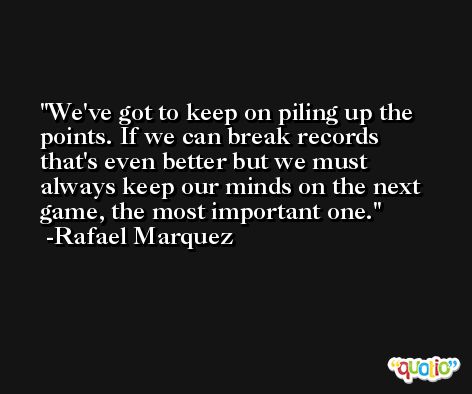 We've got to keep on piling up the points. If we can break records that's even better but we must always keep our minds on the next game, the most important one. -Rafael Marquez