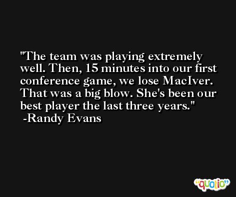 The team was playing extremely well. Then, 15 minutes into our first conference game, we lose MacIver. That was a big blow. She's been our best player the last three years. -Randy Evans