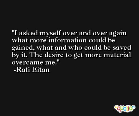 I asked myself over and over again what more information could be gained, what and who could be saved by it. The desire to get more material overcame me. -Rafi Eitan