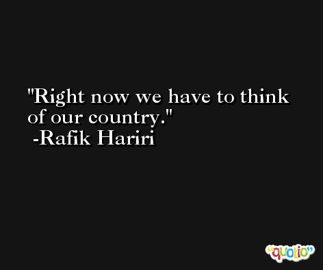 Right now we have to think of our country. -Rafik Hariri